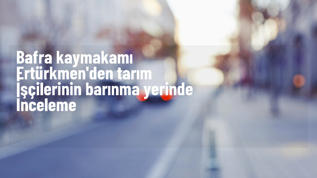 Bafra Kaymakamı Tarım İşçilerini Ziyaret Etti